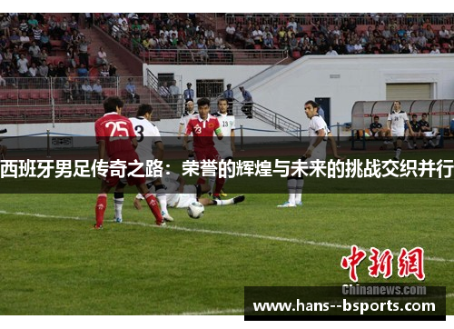 西班牙男足传奇之路：荣誉的辉煌与未来的挑战交织并行