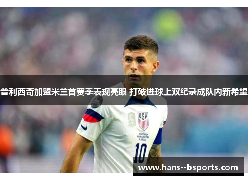 普利西奇加盟米兰首赛季表现亮眼 打破进球上双纪录成队内新希望 普利西奇加盟米兰首赛季表现亮眼 打破进球上双纪录成队内新希望