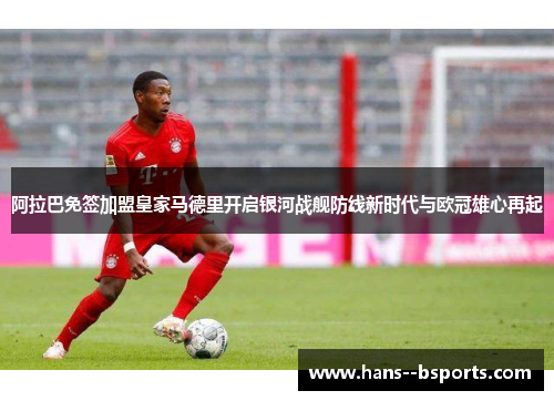 阿拉巴免签加盟皇家马德里开启银河战舰防线新时代与欧冠雄心再起
